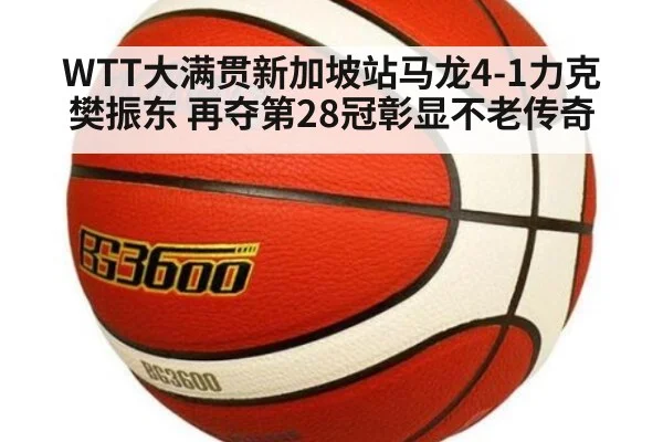 WTT大满贯新加坡站马龙4-1力克樊振东 再夺第28冠彰显不老传奇