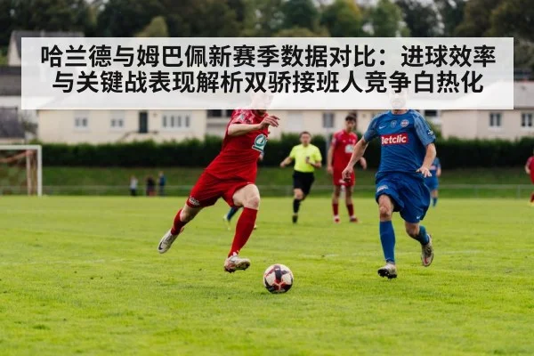 哈兰德与姆巴佩新赛季数据对比：进球效率与关键战表现解析双骄接班人竞争白热化