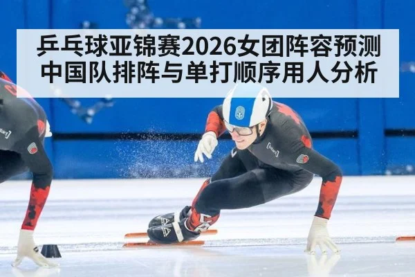 乒乓球亚锦赛2026女团阵容预测 中国队排阵与单打顺序用人分析