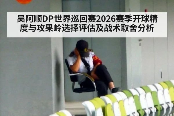 吴阿顺DP世界巡回赛2026赛季开球精度与攻果岭选择评估及战术取舍分析